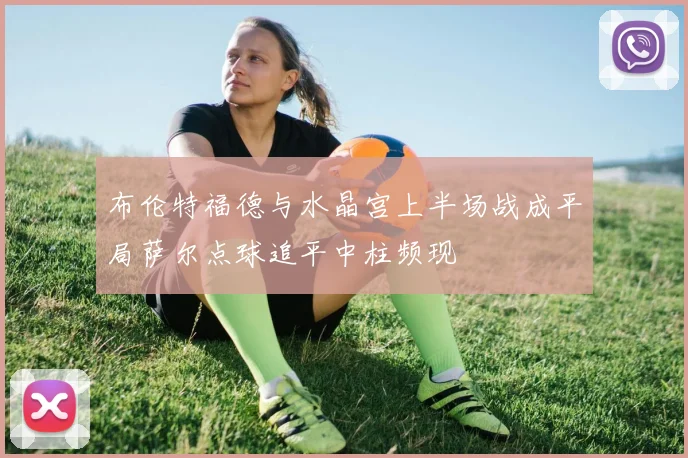 布伦特福德与水晶宫上半场战成平局萨尔点球追平中柱频现