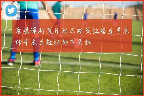 意媒曝科莫计划买断莫拉塔后寻求转手米兰轻松卸下负担