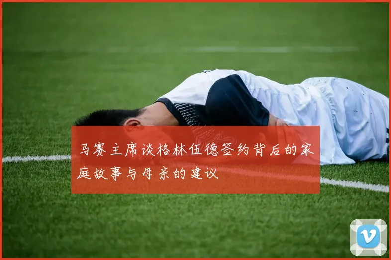 马赛主席谈格林伍德签约背后的家庭故事与母亲的建议