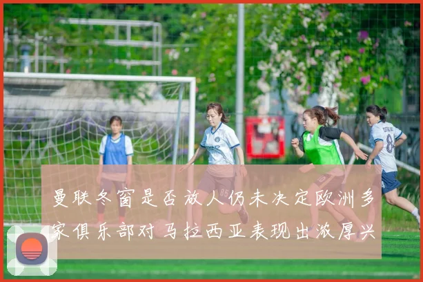 曼联冬窗是否放人仍未决定欧洲多家俱乐部对马拉西亚表现出浓厚兴趣