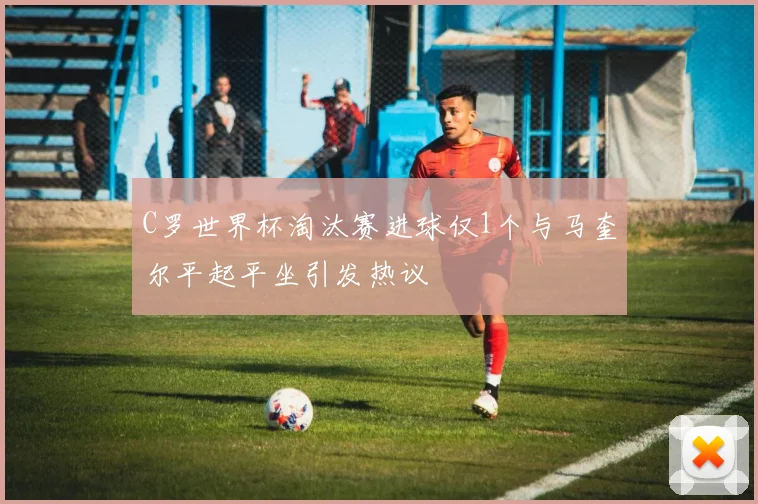 C罗世界杯淘汰赛进球仅1个与马奎尔平起平坐引发热议