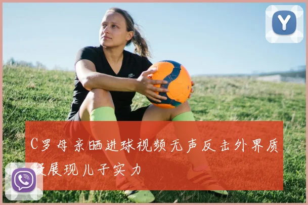C罗母亲晒进球视频无声反击外界质疑展现儿子实力