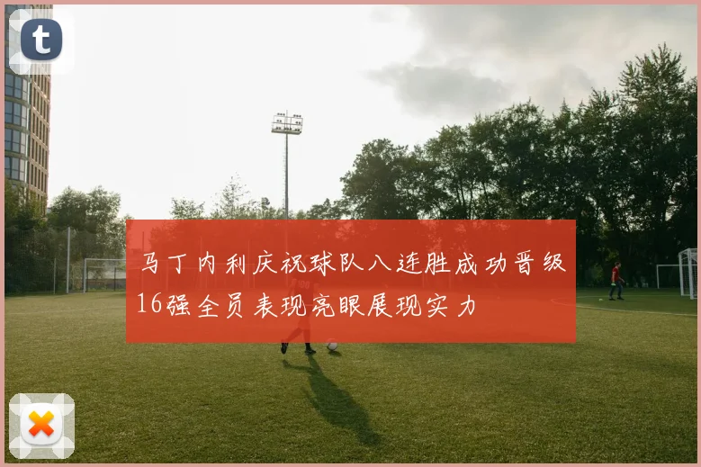 马丁内利庆祝球队八连胜成功晋级16强全员表现亮眼展现实力