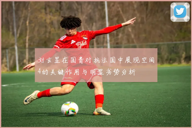 刘玄昱在国青对抗法国中展现空间4的关键作用与明显劣势分析