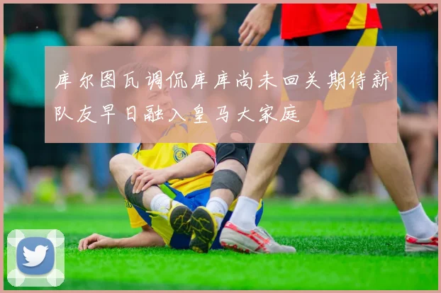 库尔图瓦调侃库库尚未回关期待新队友早日融入皇马大家庭