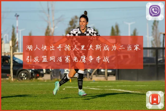 湖人快出手抢人里夫斯成为二当家引发篮网活塞老鹰争夺战