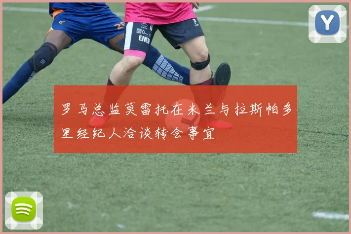 罗马总监莫雷托在米兰与拉斯帕多里经纪人洽谈转会事宜
