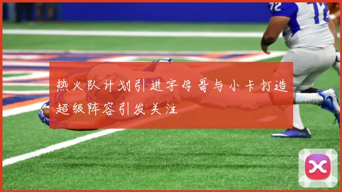 热火队计划引进字母哥与小卡打造超级阵容引发关注