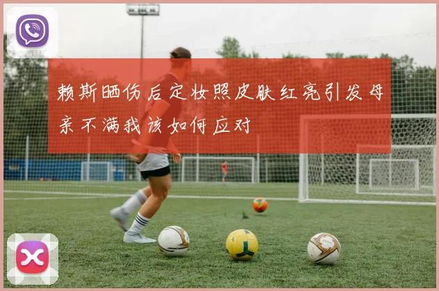 赖斯晒伤后定妆照皮肤红亮引发母亲不满我该如何应对