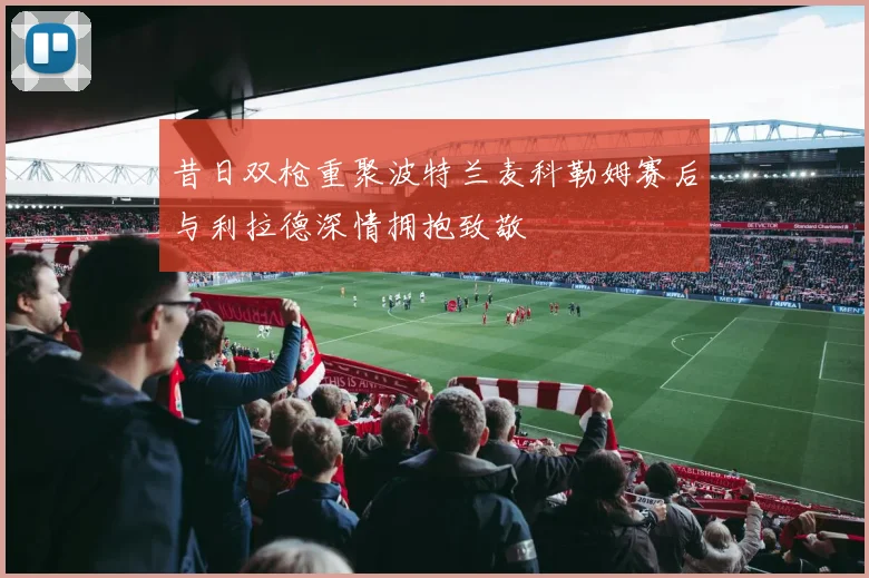 昔日双枪重聚波特兰麦科勒姆赛后与利拉德深情拥抱致敬