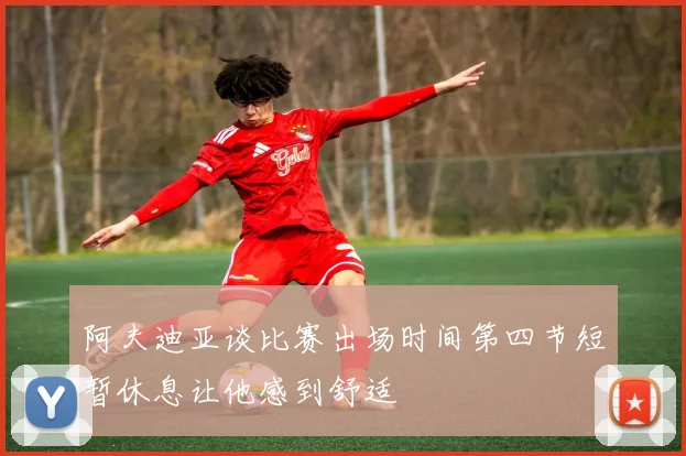 阿夫迪亚谈比赛出场时间第四节短暂休息让他感到舒适