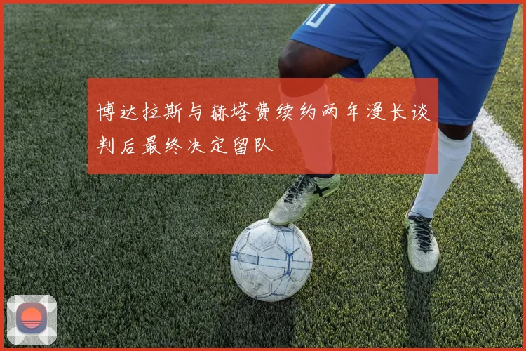 博达拉斯与赫塔费续约两年漫长谈判后最终决定留队