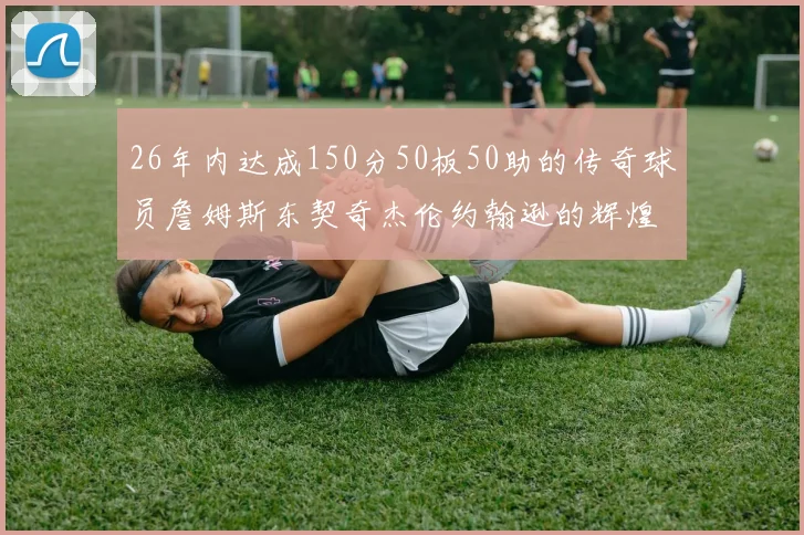 26年内达成150分50板50助的传奇球员詹姆斯东契奇杰伦约翰逊的辉煌成就