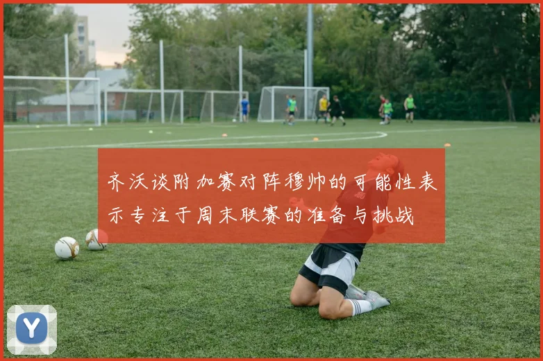 齐沃谈附加赛对阵穆帅的可能性表示专注于周末联赛的准备与挑战
