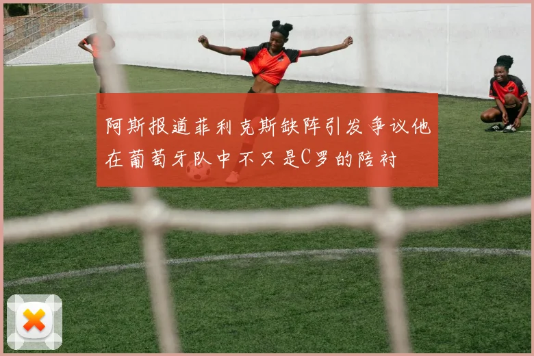 阿斯报道菲利克斯缺阵引发争议他在葡萄牙队中不只是C罗的陪衬
