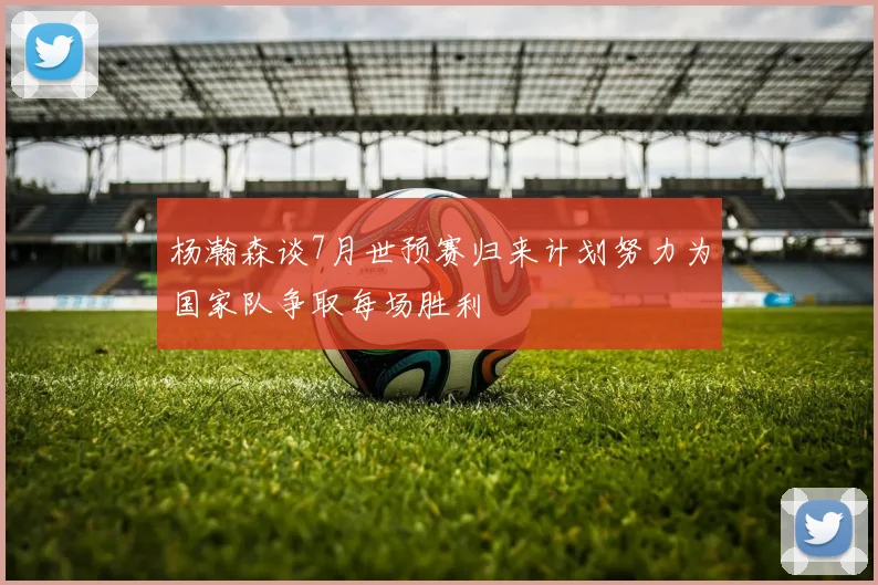 杨瀚森谈7月世预赛归来计划努力为国家队争取每场胜利