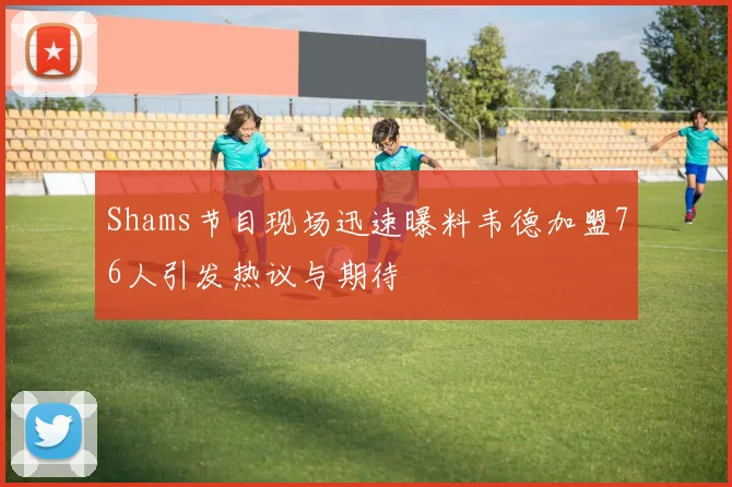 Shams节目现场迅速曝料韦德加盟76人引发热议与期待